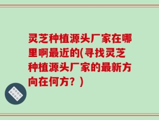灵芝种植源头厂家在哪里啊最近的(寻找灵芝种植源头厂家的最新方向在何方？)