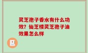 灵芝孢子香水有什么功效？仙芝楼灵芝孢子油效果怎么样