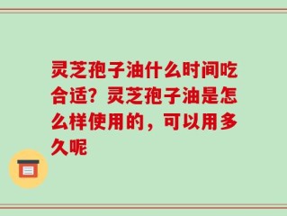 灵芝孢子油什么时间吃合适？灵芝孢子油是怎么样使用的，可以用多久呢