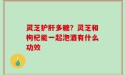 灵芝护肝多糖？灵芝和枸杞能一起泡酒有什么功效