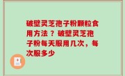 破壁灵芝孢子粉颗粒食用方法 ？破壁灵芝孢子粉每天服用几次，每次服多少