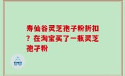 寿仙谷灵芝孢子粉折扣？在淘宝买了一瓶灵芝孢孑粉