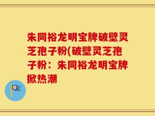 朱同裕龙明宝牌破壁灵芝孢子粉(破壁灵芝孢子粉：朱同裕龙明宝牌掀热潮