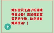 健宏堂灵芝孢子粉健康养生必备！尝试健宏堂灵芝孢子粉，助您拥有健康生活！)