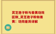 灵芝孢子粉与姜黄功效区别_灵芝孢子粉和姜黄：功效差异详解