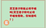灵芝孢子粉能止咳平喘吗(灵芝孢子粉对止咳平喘有帮助，你知道吗？)