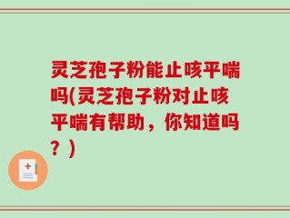 灵芝孢子粉能止咳平喘吗(灵芝孢子粉对止咳平喘有帮助，你知道吗？)