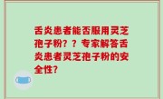 舌炎患者能否服用灵芝孢子粉？？专家解答舌炎患者灵芝孢子粉的安全性？