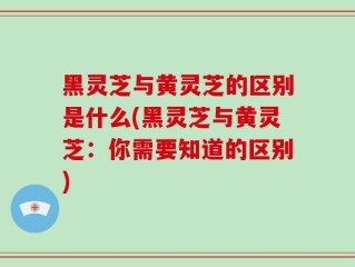 黑灵芝与黄灵芝的区别是什么(黑灵芝与黄灵芝：你需要知道的区别)