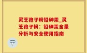 灵芝孢子粉铅砷汞_灵芝孢子粉：铅砷汞含量分析与安全使用指南