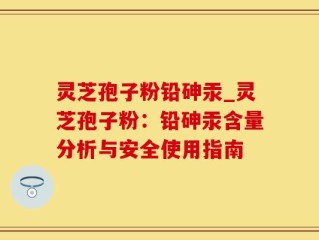灵芝孢子粉铅砷汞_灵芝孢子粉：铅砷汞含量分析与安全使用指南