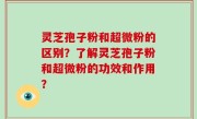 灵芝孢子粉和超微粉的区别？了解灵芝孢子粉和超微粉的功效和作用？