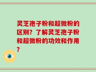 灵芝孢子粉和超微粉的区别？了解灵芝孢子粉和超微粉的功效和作用？