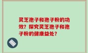 灵芝孢子和孢子粉的功效？探究灵芝孢子和孢子粉的健康益处？