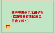 临海哪里买灵芝孢子粉(临海哪里有卖优质灵芝孢子粉？)