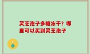 灵芝孢子多糖冻干？哪里可以买到灵芝孢子