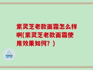 紫灵芝老款面霜怎么样啊(紫灵芝老款面霜使用效果如何？)