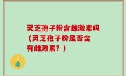 灵芝孢子粉含雌激素吗 (灵芝孢子粉是否含有雌激素？)