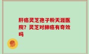 肝癌灵芝孢子粉天涯医院？灵芝对肺癌有奇效吗