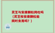 灵芝与安康颗粒同吃吗 (灵芝和安康颗粒能同时食用吗？)