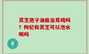 灵芝孢子油能治耳鸣吗？枸杞和灵芝可以泡水喝吗