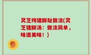 灵芝炖猪脚趾做法(灵芝猪脚汤：做法简单，味道美味！)
