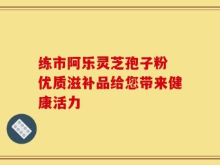 练市阿乐灵芝孢子粉 优质滋补品给您带来健康活力