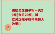 破壁灵芝孢子粉一天20克(每日20克，破壁灵芝孢子粉带来惊人效果!)