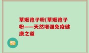 草姬孢子粉(草姬孢子粉——天然增强免疫健康之道