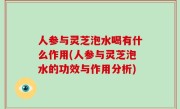 人参与灵芝泡水喝有什么作用(人参与灵芝泡水的功效与作用分析)