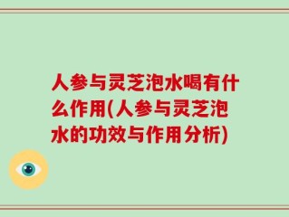 人参与灵芝泡水喝有什么作用(人参与灵芝泡水的功效与作用分析)