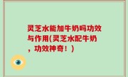 灵芝水能加牛奶吗功效与作用(灵芝水配牛奶，功效神奇！)