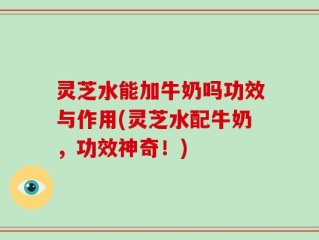 灵芝水能加牛奶吗功效与作用(灵芝水配牛奶，功效神奇！)