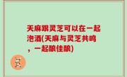 天麻跟灵芝可以在一起泡酒(天麻与灵芝共鸣，一起酿佳酿)