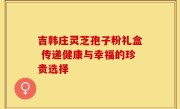 吉韩庄灵芝孢子粉礼盒 传递健康与幸福的珍贵选择