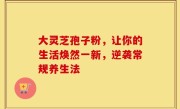 大灵芝孢子粉，让你的生活焕然一新，逆袭常规养生法