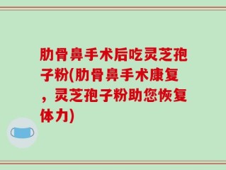 肋骨鼻手术后吃灵芝孢子粉(肋骨鼻手术康复，灵芝孢子粉助您恢复体力)
