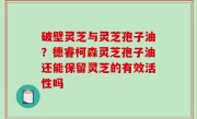 破壁灵芝与灵芝孢子油？德睿柯森灵芝孢子油还能保留灵芝的有效活性吗