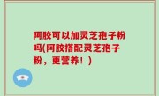 阿胶可以加灵芝孢子粉吗(阿胶搭配灵芝孢子粉，更营养！)