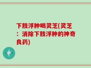 下肢浮肿喝灵芝(灵芝：消除下肢浮肿的神奇良药)
