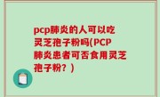 pcp肺炎的人可以吃灵芝孢子粉吗(PCP肺炎患者可否食用灵芝孢子粉？)