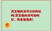 灵芝瘦肉汤可以放枸杞吗(灵芝瘦肉汤可加枸杞，助美容瘦身)