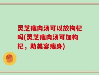 灵芝瘦肉汤可以放枸杞吗(灵芝瘦肉汤可加枸杞，助美容瘦身)