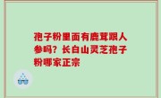 孢子粉里面有鹿茸跟人参吗？长白山灵芝孢子粉哪家正宗