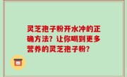 灵芝孢子粉开水冲的正确方法？让你喝到更多营养的灵芝孢子粉？