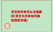 灵芝和丹参怎么泡酒最好(灵芝与丹参如何最佳搭配泡酒)