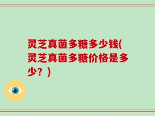 灵芝真菌多糖多少钱(灵芝真菌多糖价格是多少？)