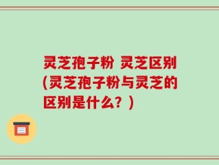 灵芝孢子粉 灵芝区别(灵芝孢子粉与灵芝的区别是什么？)
