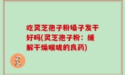 吃灵芝孢子粉嗓子发干好吗(灵芝孢子粉：缓解干燥喉咙的良药)