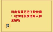 河南省灵芝孢子粉胶囊：功效特点及适用人群全解析
